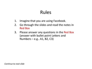 Rules
           1. Imagine that you are using Facebook.
           2. Go through the slides and read the notes in
              Red Box
           3. Please answer any questions in the Red Box
              (answer with bullet point Letters and
              Numbers – e.g.. A1, B2, C3)




Continue to next slide
 
