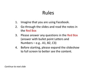 Rules
           1. Imagine that you are using Facebook.
           2. Go through the slides and read the notes in
              the Red Box
           3. Please answer any questions in the Red Box
              (answer with bullet point Letters and
              Numbers – e.g.. A1, B2, C3)
           4. Before starting, please expand the slideshow
              to full screen to better see the content.



Continue to next slide
 