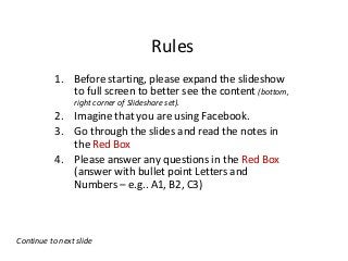 Rules
           1. Before starting, please expand the slideshow
              to full screen to better see the content (bottom,
                right corner of Slideshare set).
           2. Imagine that you are using Facebook.
           3. Go through the slides and read the notes in
              the Red Box
           4. Please answer any questions in the Red Box
              (answer with bullet point Letters and
              Numbers – e.g.. A1, B2, C3)



Continue to next slide
 