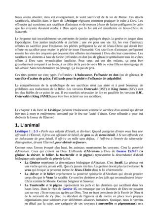 Nous allons aborder, dans cet enseignement, le volet sacrificiel de la loi de Moïse. Ces rituels
sacrificiels, détaillés dans le livre de Lévitique régissent comment pratiquer le culte à Dieu. Les
offrandes qui consistent aux sacrifices d'animaux et de recettes à base de farine préfigurent le culte
que les croyants devaient rendre à Dieu après que la foi eût été manifestée en Jésus-Christ de
Nazareth.
Le Seigneur suit invariablement ses préceptes de justice appliqués depuis la genèse et jusque dans
l'apocalypse. Une justice implacable et parfaite ; une vie pour une vie. Ici, les vies d'animaux
offertes en sacrifice pour l'expiation des péchés préfigurent la vie de Jésus-Christ qui devait être
offerte en sacrifice pour expier le péché de toute l'humanité. Ces sacrifices d'animaux préfigurent
ensuite les vies des croyants qui devaient être offertes entièrement à Dieu dès leur conversion. Les
sacrifices en aliments à base de farine (offrandes en don (ou de gâteau)) symbolisent tous les cultes
offerts à Dieu sans revendication implicite. Pour ceux qui ont des enfants, ça peut être
grossièrement comparé à un bisou, à un câlin de la part de votre fils ou votre fille en témoignage de
son amour. Sans rien demander en échange. Ça n'a pas de prix.
Ces rites portent sur cinq types d'offrandes : L’holocauste, l’offrande en don (ou de gâteau), le
sacrifice d'action de grâce, l'offrande pour le péché et l'offrande de culpabilité.
La compréhension de la symbolique de ses sacrifices n'est pas aisée et à posé beaucoup de
problèmes aux traducteurs de la Bible. Les versions Ostervald (OST) et King James (KJV) sont
les plus fidèles de ce point de vue. Il est toutefois nécessaire de lire en parallèle les versions BJC,
Ostervald et King JAMES pour être bien éclairé sur ces sacrifices.
Le chapitre 1 du livre de Lévitique présente l'holocauste comme le sacrifice d'un animal qui devait
être mis à mort et entièrement consumé par le feu sur l'autel d'airain. Cette offrande a pour but
d'obtenir la faveur de l'Éternel.
1. L'animal
Lévitique 1 : 2-3 « Parle aux enfants d'Israël, et dis-leur: Quand quelqu'un d'entre vous fera une
offrande à l'Éternel, il fera son offrande de bétail, de gros ou de menu bétail. 3 Si son offrande est
un holocauste de gros bétail, il offrira un mâle sans défaut; il l'offrira à l'entrée du tabernacle
d'assignation, devant l'Éternel, pour obtenir sa faveur».
Comme nous l'avons évoqué plus haut, les animaux représentent les croyants. C'est la postérité
d'Abraham. Ceux qui croient en Dieu. L'offrande d'Abraham à Dieu de Genèse 15:9-21 (la
génisse, la chèvre, le bélier, la tourterelle et le pigeon) représentent la descendance d'abord
biologique puis spirituelle du père de la foi.
• La Génisse représente la descendance biologique d'Abraham. C'est Israël. La génisse est
une vache qui n'a jamais vêlé. Qui n'a jamais mis bas. La génisse devait plus tard enfanter le
veau qui évoque la personne même de Jésus-Christ dans la loi cérémonielle.
• La chèvre et le bélier représentent la postérité spirituelle d'Abraham qui devait prendre
corps dès que le Veau fut sacrifié. Ce sont les chrétiens et les juifs qui reconnaîtraient Jésus-
Christ comme le Messie. Comme Seigneur et Sauveur.
• La Tourterelle et le pigeon représentent les juifs et les chrétiens qui sacrifient dans les
hauts lieux. Dans le récit de Genèse 15, on remarque que les flammes de Dieu ne passent
pas sur eux ; Ils ne sont pas agréés par Dieu. Tout en étant conscients de la Parole de Dieu et
de la nécessité de s'y plier, ils décident de l'ignorer et de mettre en place leurs propres
organisations pour subsister avec différentes alliances humaines. Quoique, nous le verrons
en détail par la suite, une catégorie de ces croyants (tourterelles et pigeonneaux) sera
 