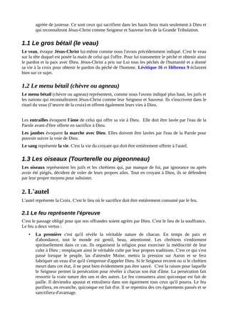 agréée de justesse. Ce sont ceux qui sacrifient dans les hauts lieux mais seulement à Dieu et
qui reconnaîtront Jésus-Christ comme Seigneur et Sauveur lors de la Grande Tribulation.
1.1 Le gros bétail (le veau)
Le veau, évoque Jésus-Christ lui-même comme nous l'avons précédemment indiqué. C'est le veau
sur la tête duquel est posée la main de celui qui l'offre. Pour lui transmettre le péché et obtenir ainsi
le pardon et la paix avec Dieu. Jésus-Christ a pris sur Lui tous les péchés de l'humanité et a donné
sa vie à la croix pour obtenir le pardon du péché de l'homme. Lévitique 16 et Hébreux 9 éclairent
bien sur ce sujet.
1.2 Le menu bétail (chèvre ou agneau)
Le menu bétail (chèvre ou agneau) représentent, comme nous l'avons indiqué plus haut, les juifs et
les nations qui reconnaîtraient Jésus-Christ comme leur Seigneur et Sauveur. Ils s'inscrivent dans le
rituel du veau (l’œuvre de la croix) et offrent également leurs vies à Dieu.
Les entrailles évoquent l'âme de celui qui offre sa vie à Dieu. Elle doit être lavée par l'eau de la
Parole avant d'être offerte en sacrifice à Dieu.
Les jambes évoquent la marche avec Dieu. Elles doivent être lavées par l'eau de la Parole pour
pouvoir suivre la voie de Dieu.
Le sang représente la vie. C'est la vie du croyant qui doit être entièrement offerte à l'autel.
1.3 Les oiseaux (Tourterelle ou pigeonneau)
Les oiseaux représentent les juifs et les chrétiens qui, par manque de foi, par ignorance ou après
avoir été piégés, décident de voler de leurs propres ailes. Tout en croyant à Dieu, ils se défendent
par leur propre moyens pour subsister.
2. L'autel
L'autel représente la Croix. C'est le lieu où le sacrifice doit être entièrement consumé par le feu.
2.1 Le feu représente l'épreuve
C'est le passage obligé pour que nos offrandes soient agrées par Dieu. C'est le lieu de la souffrance.
Le feu a deux vertus :
• La première c'est qu'il révèle la véritable nature de chacun. En temps de paix et
d'abondance, tout le monde est gentil, beau, attentionné. Les chrétiens s'endorment
spirituellement dans ce cas. Ils organisent la religion pour exorciser la médiocrité de leur
culte à Dieu ; remplaçant ainsi le véritable culte par leur propres traditions. C'est ce qui s'est
passé lorsque le peuple, las d'attendre Moïse, mettra la pression sur Aaron et se fera
fabriquer un veau d'or qu'il s'empresse d'appeler Dieu. Si le Seigneur revient ou si le chrétien
meurt dans cet état, il ne peut bien évidemment pas être sauvé. C'est la raison pour laquelle
le Seigneur permet la persécution pour révéler à chacun son état d'âme. La persécution fait
ressortir la vraie nature des uns et des autres. Le feu consumera ainsi quiconque est fait de
paille. Il deviendra apostat et entraînera dans son égarement tous ceux qu'il pourra. Le feu
purifiera, en revanche, quiconque est fait d'or. Il se repentira des ces égarements passés et se
sanctifiera d'avantage.
 