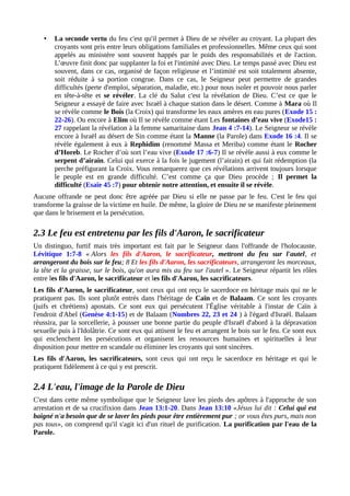 • La seconde vertu du feu c'est qu'il permet à Dieu de se révéler au croyant. La plupart des
croyants sont pris entre leurs obligations familiales et professionnelles. Même ceux qui sont
appelés au ministère sont souvent happés par le poids des responsabilités et de l'action.
L’œuvre finit donc par supplanter la foi et l'intimité avec Dieu. Le temps passé avec Dieu est
souvent, dans ce cas, organisé de façon religieuse et l’intimité est soit totalement absente,
soit réduite à sa portion congrue. Dans ce cas, le Seigneur peut permettre de grandes
difficultés (perte d'emploi, séparation, maladie, etc.) pour nous isoler et pouvoir nous parler
en tête-à-tête et se révéler. La clé du Salut c'est la révélation de Dieu. C’est ce que le
Seigneur a essayé de faire avec Israël à chaque station dans le désert. Comme à Mara où Il
se révèle comme le Bois (la Croix) qui transforme les eaux amères en eau pures (Exode 15 :
22-26). Ou encore à Elim où Il se révèle comme étant Les fontaines d’eau vive (Exode15 :
27 rappelant la révélation à la femme samaritaine dans Jean 4 :7-14). Le Seigneur se révèle
encore à Israël au désert de Sin comme étant la Manne (la Parole) dans Exode 16 :4. Il se
révèle également à eux à Rephidim (renommé Massa et Meriba) comme étant le Rocher
d’Horeb. Le Rocher d’où sort l’eau vive (Exode 17 :6-7) Il se révèle aussi à eux comme le
serpent d’airain. Celui qui exerce à la fois le jugement (l’airain) et qui fait rédemption (la
perche préfigurant la Croix. Vous remarquerez que ces révélations arrivent toujours lorsque
le peuple est en grande difficulté. C’est comme ça que Dieu procède ; Il permet la
difficulté (Esaïe 45 :7) pour obtenir notre attention, et ensuite il se révèle.
Aucune offrande ne peut donc être agréée par Dieu si elle ne passe par le feu. C'est le feu qui
transforme la graisse de la victime en huile. De même, la gloire de Dieu ne se manifeste pleinement
que dans le brisement et la persécution.
2.3 Le feu est entretenu par les fils d'Aaron, le sacrificateur
Un distinguo, furtif mais très important est fait par le Seigneur dans l'offrande de l'holocauste.
Lévitique 1:7-8 « Alors les fils d'Aaron, le sacrificateur, mettront du feu sur l'autel, et
arrangeront du bois sur le feu; 8 Et les fils d'Aaron, les sacrificateurs, arrangeront les morceaux,
la tête et la graisse, sur le bois, qu'on aura mis au feu sur l'autel ». Le Seigneur répartit les rôles
entre les fils d'Aaron, le sacrificateur et les fils d'Aaron, les sacrificateurs.
Les fils d'Aaron, le sacrificateur, sont ceux qui ont reçu le sacerdoce en héritage mais qui ne le
pratiquent pas. Ils sont plutôt entrés dans l'héritage de Caïn et de Balaam. Ce sont les croyants
(juifs et chrétiens) apostats. Ce sont eux qui persécutent l'Église véritable à l'instar de Caïn à
l'endroit d'Abel (Genèse 4:1-15) et de Balaam (Nombres 22, 23 et 24 ) à l'égard d'Israël. Balaam
réussira, par la sorcellerie, à pousser une bonne partie du peuple d'Israël d'abord à la dépravation
sexuelle puis à l'Idolâtrie. Ce sont eux qui attisent le feu et arrangent le bois sur le feu. Ce sont eux
qui enclenchent les persécutions et organisent les ressources humaines et spirituelles à leur
disposition pour mettre en scandale ou éliminer les croyants qui sont sincères.
Les fils d'Aaron, les sacrificateurs, sont ceux qui ont reçu le sacerdoce en héritage et qui le
pratiquent fidèlement à ce qui y est prescrit.
2.4 L'eau, l'image de la Parole de Dieu
C'est dans cette même symbolique que le Seigneur lave les pieds des apôtres à l'approche de son
arrestation et de sa crucifixion dans Jean 13:1-20. Dans Jean 13:10 «Jésus lui dit : Celui qui est
baigné n'a besoin que de se laver les pieds pour être entièrement pur ; or vous êtes purs, mais non
pas tous», on comprend qu'il s'agit ici d'un rituel de purification. La purification par l'eau de la
Parole.
 