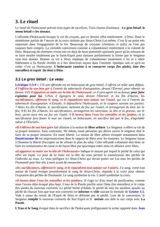 3. Le rituel
Le rituel de l'holocauste prévoit trois types de sacrifices. Trois classes d'animaux : Le gros bétail, le
menu bétail et les oiseaux.
L'offrande d'holocauste évoque la vie du croyant, que ce dernier offre entièrement à Dieu. Dans le
mimétisme parfait de l’œuvre de la croix réalisée par Jésus-Christ Lui-même. C'est là un point très
important dans l'engagement de la foi. Beaucoup de croyants (chrétiens et juifs) ne l'ont pas
toujours bien compris. La véritable conversion consiste à s'abandonner entièrement à la volonté de
Dieu. Beaucoup de chrétiens vivent très en deçà de leurs potentiels spirituels parce qu'ils refusent de
se faire mouler totalement par le Saint-Esprit pour épouser parfaitement la forme que le Seigneur
veut leur donner. Donner sa vie à Jésus implique de s'abandonner totalement à lui et à obéir
fidèlement à Sa Parole révélée et à Ses directives reçues dans l'intimité. Quelque soit ce qu'il en
coûte. C'est ça l'holocauste. L'holocauste consiste à se consacrer corps (les pieds), âme (les
entrailles) et esprit (la tête) à Dieu.
3.1 Le gros bétail : Le veau
Lévitique 1:3-9 « 3 Si son offrande est un holocauste de gros bétail, il offrira un mâle sans défaut;
il l'offrira de son bon gré à l'entrée du tabernacle d'assignation, devant l'Éternel, pour obtenir sa
faveur. 4 Et il appuiera sa main sur la tête de l'holocauste, et il sera agréé en sa faveur, pour faire
expiation pour lui. 5 Puis il égorgera le veau devant l'Éternel; et les fils d'Aaron, les
sacrificateurs, offriront le sang, et le répandront tout autour sur l'autel, qui est à l'entrée du
tabernacle d'assignation. 6 Ensuite, il dépouillera l'holocauste, et le coupera suivant ses parties.
7 Alors les fils d'Aaron, le sacrificateur, mettront du feu sur l'autel, et arrangeront du bois sur le
feu; 8 Et les fils d'Aaron, les sacrificateurs, arrangeront les morceaux, la tête et la graisse, sur le
bois, qu'on aura mis au feu sur l'autel. 9 Il lavera dans l'eau les entrailles et les jambes, et le
sacrificateur fera fumer le tout sur l'autel, en holocauste, en sacrifice fait par le feu, d'agréable
odeur à l'Éternel».
«Il l'offrira de son bon gré» fait allusion à la notion de libre arbitre. Le Seigneur a offert sa vie de
sa propre initiative. Sans contrainte. De même, toute personne qui désire suivre le seigneur doit le
faire de sa propre initiative. En toute liberté. La notion de libre arbitre évoquée notamment dans
Deutéronome 30 est importantissime dans le rapport de Dieu avec les hommes. Le Seigneur laisse
à l'homme la liberté d'accepter ou de refuser le plan du salut. Cette offrande volontaire doit donc se
faire en connaissance de cause et de façon libre par quiconque entre ainsi en alliance avec Dieu.
«il appuiera sa main sur la tête de l'holocauste» indique le moyen par lequel le péché de celui qui
offre est expié. La pose de la main sur la tête du veau permet la transmission des péchés de
l'individu au veau. Le veau préfigure ici Jésus-Christ qui devait porter sur Lui tous les péchés de
l'humanité puis être mis à mort avant de ressusciter.
«les sacrificateurs, offriront le sang, et le répandront tout autour sur l'autel». Ce sang, versé tout
autour de l'autel évoque premièrement le sang de Jésus-Christ, répandu à la croix pour obtenir
l'expiation des péchés de l'humanité. Le sang symbolise la vie. L'autel symbolise la croix.
«Il lavera dans l'eau les entrailles et les jambes». Il s'agit ici d'un rituel de purification, comme
nous l'avons déjà évoqué plus haut. L'eau de la Parole purifie ainsi l'âme (les entrailles) et le corps
(les pieds) du nouveau convertit. Le péché hérité d'Adam, le péché de tous les ancêtres ajoutés au
péché de chacun font que tout non convertit est informe et vide suivant la formule de Genèse 1:2.
Vide à cause du retrait de l'Esprit de Dieu et déformé par le péché. Lors de la conversion, le
Seigneur remplit le nouveau convertit de Son Esprit et Il nettoie son âme et son corps avec La
Parole.
L'Eau et le Sang évoqué dans le sacrifice de l'holocauste préfiguraient la scène rapporté dans Jean
 