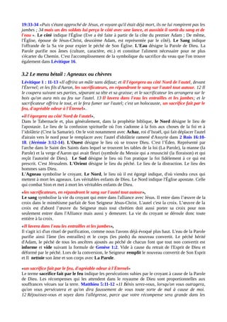 19:33-34 «Puis s'étant approché de Jésus, et voyant qu'il était déjà mort, ils ne lui rompirent pas les
jambes ; 34 mais un des soldats lui perça le côté avec une lance, et aussitôt il sortit du sang et de
l'eau ». Le côté indique l'Église (Eve a été faite à partir de la côte du premier Adam ; De même,
l'Église, épouse de Jésus-Christ, deuxième Adam, est représentée par le côté). Le Sang indique
l'offrande de la Sa vie pour expier le péché de Son Église. L'Eau désigne la Parole de Dieu. La
Parole purifie nos âmes (culture, caractère, etc.) et constitue l'aliment nécessaire pour ne plus
s'écarter du Chemin. C'est l'accomplissement de la symbolique du sacrifice du veau que l'on trouve
également dans Lévitique 16.
3.2 Le menu bétail : Agneaux ou chèvres
Lévitique 1 : 11-13 «Il offrira un mâle sans défaut; et il l'égorgera au côté Nord de l'autel, devant
l'Éternel; et les fils d'Aaron, les sacrificateurs, en répandront le sang sur l'autel tout autour. 12 Il
le coupera suivant ses parties, séparant sa tête et sa graisse; et le sacrificateur les arrangera sur le
bois qu'on aura mis au feu sur l'autel. 13 Il lavera dans l'eau les entrailles et les jambes; et le
sacrificateur offrira le tout, et le fera fumer sur l'autel; c'est un holocauste, un sacrifice fait par le
feu, d'agréable odeur à l'Éternel».
«il l'égorgera au côté Nord de l'autel»,
Dans le Tabernacle et, plus généralement, dans la prophétie biblique, le Nord désigne le lieu de
l'apostasie. Le lieu de la confusion spirituelle où l'on s'adonne à la fois aux choses de la foi et à
l’idolâtrie (C'est la Samarie). On le voit notamment avec Achaz, roi d’Israël, qui fait déplacer l'autel
d'airain vers le nord pour le remplacer avec l'autel d'idolâtrie ramené d'Assyrie dans 2 Rois 16:10-
18. (Jérémie 3:12-14). L'Ouest désigne le lieu où se trouve Dieu. C'est l’Éden. Représenté par
l'arche dans le Saint des Saints dans lequel se trouvent les tables de la loi (La Parole), la manne (la
Parole) et la verge d'Aaron qui avait fleuri (symbole du Messie qui a ressuscité (la floraison) et qui
reçût l'autorité de Dieu). Le Sud désigne le lieu où l'on pratique la foi fidèlement à ce qui est
prescrit. C'est Jérusalem. L'Orient désigne le lieu du péché. Le lieu de la distraction. Le lieu des
hommes sans Dieu.
L'Agneau symbolise le croyant. Le Nord, le lieu où il est égorgé indique, d'où viendra ceux qui
mettent à mort les agneaux. Les véritables enfants de Dieu. Le Nord indique l'Église apostate. Celle
qui combat Sion et met à mort les véritables enfants de Dieu.
«les sacrificateurs, en répandront le sang sur l'autel tout autour»,
Le sang symbolise la vie du croyant qui entre dans l'alliance avec Jésus. Il entre dans l’œuvre de la
croix dans le mimétisme parfait de Son Seigneur Jésus-Christ. L'autel c'est la croix. L’œuvre de la
croix est d'abord l’œuvre du Seigneur mais tout chrétien doit aussi porter sa croix pour non
seulement entrer dans l'Alliance mais aussi y demeurer. La vie du croyant se déroule donc toute
entière à la croix.
«Il lavera dans l'eau les entrailles et les jambes»,
Il s'agit ici d'un rituel de purification, comme nous l'avons déjà évoqué plus haut. L'eau de la Parole
purifie ainsi l'âme (les entrailles) et le corps (les pieds) du nouveau convertit. Le péché hérité
d'Adam, le péché de tous les ancêtres ajoutés au péché de chacun font que tout non convertit est
informe et vide suivant la formule de Genèse 1:2. Vide à cause du retrait de l'Esprit de Dieu et
déformé par le péché. Lors de la conversion, le Seigneur remplit le nouveau convertit de Son Esprit
et Il nettoie son âme et son corps avec La Parole.
«un sacrifice fait par le feu, d'agréable odeur à l'Éternel»
Le terme sacrifice fait par le feu indique les persécutions subies par le croyant à cause de la Parole
de Dieu. Les récompenses qui les attendent dans le royaume de Dieu sont proportionnelles aux
souffrances vécues sur la terre. Matthieu 5:11-12 «11 Bénis serez-vous, lorsqu'on vous outragera,
qu'on vous persécutera et qu'on dira faussement de vous toute sorte de mal à cause de moi.
12 Réjouissez-vous et soyez dans l'allégresse, parce que votre récompense sera grande dans les
 