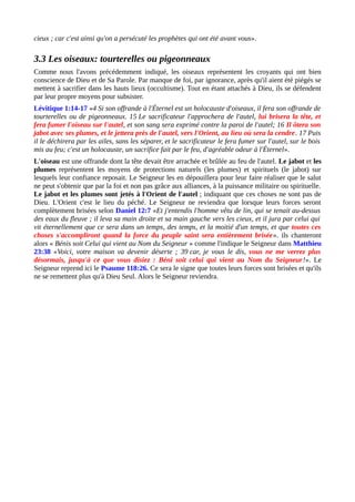 cieux ; car c'est ainsi qu'on a persécuté les prophètes qui ont été avant vous».
3.3 Les oiseaux: tourterelles ou pigeonneaux
Comme nous l'avons précédemment indiqué, les oiseaux représentent les croyants qui ont bien
conscience de Dieu et de Sa Parole. Par manque de foi, par ignorance, après qu'il aient été piégés se
mettent à sacrifier dans les hauts lieux (occultisme). Tout en étant attachés à Dieu, ils se défendent
par leur propre moyens pour subsister.
Lévitique 1:14-17 «4 Si son offrande à l'Éternel est un holocauste d'oiseaux, il fera son offrande de
tourterelles ou de pigeonneaux. 15 Le sacrificateur l'approchera de l'autel, lui brisera la tête, et
fera fumer l'oiseau sur l'autel, et son sang sera exprimé contre la paroi de l'autel; 16 Il ôtera son
jabot avec ses plumes, et le jettera près de l'autel, vers l'Orient, au lieu où sera la cendre. 17 Puis
il le déchirera par les ailes, sans les séparer, et le sacrificateur le fera fumer sur l'autel, sur le bois
mis au feu; c'est un holocauste, un sacrifice fait par le feu, d'agréable odeur à l'Éternel».
L'oiseau est une offrande dont la tête devait être arrachée et brûlée au feu de l'autel. Le jabot et les
plumes représentent les moyens de protections naturels (les plumes) et spirituels (le jabot) sur
lesquels leur confiance reposait. Le Seigneur les en dépouillera pour leur faire réaliser que le salut
ne peut s'obtenir que par la foi et non pas grâce aux alliances, à la puissance militaire ou spirituelle.
Le jabot et les plumes sont jetés à l'Orient de l'autel ; indiquant que ces choses ne sont pas de
Dieu. L'Orient c'est le lieu du péché. Le Seigneur ne reviendra que lorsque leurs forces seront
complètement brisées selon Daniel 12:7 «Et j'entendis l'homme vêtu de lin, qui se tenait au-dessus
des eaux du fleuve ; il leva sa main droite et sa main gauche vers les cieux, et il jura par celui qui
vit éternellement que ce sera dans un temps, des temps, et la moitié d'un temps, et que toutes ces
choses s'accompliront quand la force du peuple saint sera entièrement brisée». ils chanteront
alors « Bénis soit Celui qui vient au Nom du Seigneur » comme l'indique le Seigneur dans Matthieu
23:38 «Voici, votre maison va devenir déserte ; 39 car, je vous le dis, vous ne me verrez plus
désormais, jusqu'à ce que vous disiez : Béni soit celui qui vient au Nom du Seigneur!». Le
Seigneur reprend ici le Psaume 118:26. Ce sera le signe que toutes leurs forces sont brisées et qu'ils
ne se remettent plus qu'à Dieu Seul. Alors le Seigneur reviendra.
 