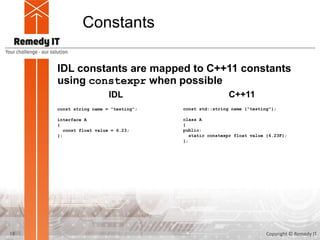 Constants
IDL constants are mapped to C++11 constants
using constexpr when possible
const string name = "testing";
interface A
{
const float value = 6.23;
};
IDL C++11
const std::string name {"testing"};
class A
{
public:
static constexpr float value {6.23F};
};
13 Copyright © Remedy IT
 