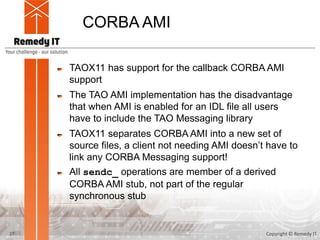 CORBA AMI
TAOX11 has support for the callback CORBA AMI
support
The TAO AMI implementation has the disadvantage
that when AMI is enabled for an IDL file all users
have to include the TAO Messaging library
TAOX11 separates CORBA AMI into a new set of
source files, a client not needing AMI doesn’t have to
link any CORBA Messaging support!
All sendc_ operations are member of a derived
CORBA AMI stub, not part of the regular
synchronous stub
Copyright © Remedy IT27
 