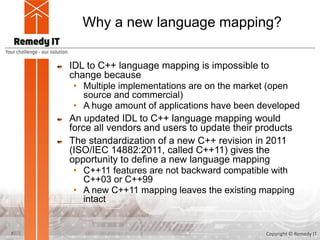Why a new language mapping?
IDL to C++ language mapping is impossible to
change because
• Multiple implementations are on the market (open
source and commercial)
• A huge amount of applications have been developed
An updated IDL to C++ language mapping would
force all vendors and users to update their products
The standardization of a new C++ revision in 2011
(ISO/IEC 14882:2011, called C++11) gives the
opportunity to define a new language mapping
• C++11 features are not backward compatible with
C++03 or C++99
• A new C++11 mapping leaves the existing mapping
intact
7 Copyright © Remedy IT
 