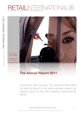 RETAILINTERNATIONAL®
                                      Founded 1993. The original independent MENA retail consultants.
THE ANNUAL REPORT 2011
       Volume 19 Edition 1 2011




                                        Tel: +44 (0)
                                        1580 860870

                                        info@retailintern
                                        ational.co.uk
                                                                                                                                                                       Source: Yahoo Images




                                                               The Annual Report 2011


                                                               Covering the GCC countries, The Levant and North Africa
                                                               the report is based on the same extensive research as
                                                               previous years of over 300 shopping centres across
                                                               MENA.




                                  
      
        
           
          
           www.retailinternational.co.uk                                               
 
    
           1
                                                            Copyright © 2011 Retail International®. All Rights Reserved. No reproduction without prior permission.
 