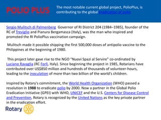 Sergio Mulitsch di Palmenberg Governor of RI District 204 (1984–1985), founder of the
RC of Treviglio and Pianura Bergamasca (Italy), was the man who inspired and
promoted the RI PolioPlus vaccination campaign.
Mulitsch made it possible shipping the first 500,000 doses of antipolio vaccine to the
Philippines at the beginning of 1980.
This project later gave rise to the NGO “Nuovi Spazi al Servire” co-ordinated by
Luciano Ravaglia (RC Forlì, Italy). Since beginning the project in 1985, Rotarians have
contributed over US$850 million and hundreds of thousands of volunteer-hours,
leading to the inoculation of more than two billion of the world's children.
Inspired by Rotary's commitment, the World Health Organization (WHO) passed a
resolution in 1988 to eradicate polio by 2000. Now a partner in the Global Polio
Eradication Initiative (GPEI) with WHO, UNICEF and the U.S. Centers for Disease Control
and Prevention, Rotary is recognized by the United Nations as the key private partner
in the eradication effort.
The most notable current global project, PolioPlus, is
contributing to the global eradication of polio
 