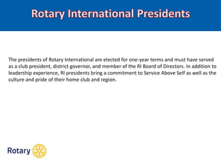 The presidents of Rotary International are elected for one-year terms and must have served
as a club president, district governor, and member of the RI Board of Directors. In addition to
leadership experience, RI presidents bring a commitment to Service Above Self as well as the
culture and pride of their home club and region.
 