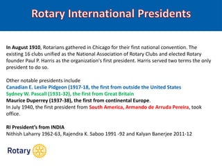 In August 1910, Rotarians gathered in Chicago for their first national convention. The
existing 16 clubs unified as the National Association of Rotary Clubs and elected Rotary
founder Paul P. Harris as the organization's first president. Harris served two terms the only
president to do so.
Other notable presidents include
Canadian E. Leslie Pidgeon (1917-18, the first from outside the United States
Sydney W. Pascall (1931-32), the first from Great Britain
Maurice Duperrey (1937-38), the first from continental Europe.
In July 1940, the first president from South America, Armando de Arruda Pereira, took
office.
RI President’s from INDIA
Nithish Laharry 1962-63, Rajendra K. Saboo 1991 -92 and Kalyan Banerjee 2011-12
 