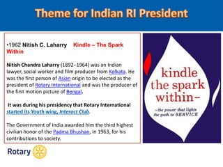 •1962 Nitish C. Laharry Kindle – The Spark
Within
Nitish Chandra Laharry (1892–1964) was an Indian
lawyer, social worker and film producer from Kolkata. He
was the first person of Asian origin to be elected as the
president of Rotary International and was the producer of
the first motion picture of Bengal.
It was during his presidency that Rotary International
started its Youth wing, Interact Club.
The Government of India awarded him the third highest
civilian honor of the Padma Bhushan, in 1963, for his
contributions to society.
 