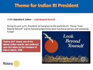 •1991 Rajendra K. Saboo – Look Beyond Yourself
During his year as R.I. President, he had given to the world the R.I. Theme “Look
Beyond Yourself” and his focused programmes were functional literacy and combating
hunger.
 