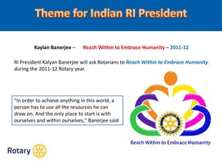 Kaylan Banerjee – Reach Within to Embrace Humanity – 2011-12
RI President Kalyan Banerjee will ask Rotarians to Reach Within to Embrace Humanity
during the 2011-12 Rotary year.
"In order to achieve anything in this world, a
person has to use all the resources he can
draw on. And the only place to start is with
ourselves and within ourselves," Banerjee said
 
