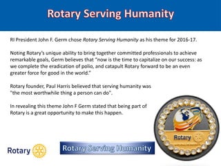 RI President John F. Germ chose Rotary Serving Humanity as his theme for 2016-17.
Noting Rotary’s unique ability to bring together committed professionals to achieve
remarkable goals, Germ believes that “now is the time to capitalize on our success: as
we complete the eradication of polio, and catapult Rotary forward to be an even
greater force for good in the world.”
Rotary founder, Paul Harris believed that serving humanity was
"the most worthwhile thing a person can do".
In revealing this theme John F Germ stated that being part of
Rotary is a great opportunity to make this happen.
 