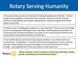 "The communities we live in are not built of individual people but of families -- families
living in homes together, sharing their lives and their resources and their common
destinies. Good families lead to good neighborhoods, and good neighborhoods build
good communities."
In Rotary’s work, including polio eradication, is also important "There are so many things
we are indeed good at: working for clean, safe water; spreading literacy; working in so
many ways with the New Generations, our youth, in our newest Avenue of Service and
assisting them to become the leaders of tomorrow."
"If we wish for peace, we start by living in peace ourselves, in our homes and in our
communities," he explained. "If we wish environmental degradation to stop, if we wish
to reduce child mortality or to prevent hunger, we must be the instrument of that
change -- and recognize that it must start within us, with each of us."
“Being a Rotarian means serving your community, networking, making
friends, and building international relationships.”
 