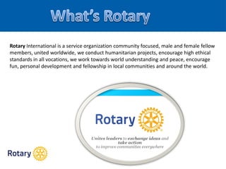 Rotary International is a service organization community focused, male and female fellow
members, united worldwide, we conduct humanitarian projects, encourage high ethical
standards in all vocations, we work towards world understanding and peace, encourage
fun, personal development and fellowship in local communities and around the world.
 