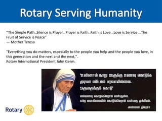 “The Simple Path..Silence is Prayer.. Prayer is Faith..Faith is Love ..Love is Service ...The
Fruit of Service is Peace”
― Mother Teresa
"Everything you do matters, especially to the people you help and the people you love, in
this generation and the next and the next,".
Rotary International President John Germ.
 