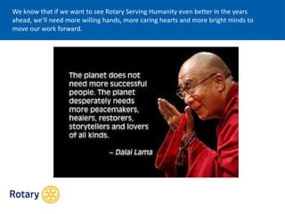 We know that if we want to see Rotary Serving Humanity even better in the years
ahead, we’ll need more willing hands, more caring hearts and more bright minds to
move our work forward.
 
