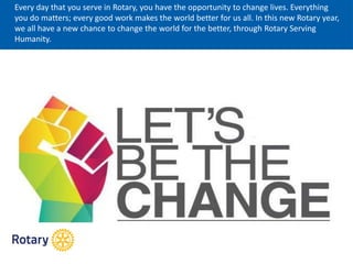 Every day that you serve in Rotary, you have the opportunity to change lives. Everything
you do matters; every good work makes the world better for us all. In this new Rotary year,
we all have a new chance to change the world for the better, through Rotary Serving
Humanity.
 