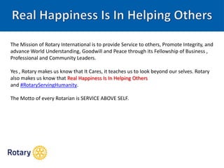 The Mission of Rotary International is to provide Service to others, Promote Integrity, and
advance World Understanding, Goodwill and Peace through its Fellowship of Business ,
Professional and Community Leaders.
Yes , Rotary makes us know that It Cares, it teaches us to look beyond our selves. Rotary
also makes us know that Real Happiness Is In Helping Others
and ‪#‪RotaryServingHumanity‪.
The Motto of every Rotarian is SERVICE ABOVE SELF.
 