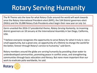 Germ unveiled the 2016-17 presidential theme, Rotary Serving Humanity, to incoming
district governors on 18 January at the International Assembly in San Diego, California,
USA.
“I believe everyone recognizes the opportunity to serve Rotary for what it truly is: not a
small opportunity, but a great one; an opportunity of a lifetime to change the world for
the better, forever through Rotary’s service to humanity,” said Germ.
Rotary members around the globe are serving humanity by providing clean water to
underdeveloped communities, promoting peace in conflict areas, and strengthening
communities through basic education and literacy. But none more important than our
work to eradicate polio worldwide, he said.
The RI Theme sets the tone for what Rotary Clubs around the world will work towards
once the Rotary International President-elect (RIPE), the 534 District governors-elect
(DGEs) and the 35,000 Rotary Club Presidents-elect begin their new year on July 1st.
 