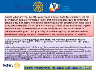 Service to humanity has been the cornerstone of Rotary since its earliest days, and has
been its main purpose ever since. I believe that there is no better path to meaningful
service today than Rotary membership; and no organization better placed t make a reaol
and positive difference in our world. No other organization so effectively brings together
committed, capable professionals in a wide variety of fields, and enables them to
achieve ambitious goals. Through Rotary, we have the capacity, the network, and the
knowledge to change the world: the only limits are the ones we place on ourselves.
பதோடக்க கோலம் முதல் மனித இனத்துக்கான பேவை என் பத பராட்டரியின் வமல் கல் லோக
இருந்துவருகிறது, ரமலும் இதுரவ (ரசவவரய) இதன் (ரரோட்டரியின் ) ரநோக்கமோக எப்ரபோதும் இருந்து
வருகிறது.
அர்த்தமுள்ள ரசவவக்கு ரரோட்டரியின் உறுப்பினரோவவதக் கோட்டிலும் ரவறு சிறந்தவழி எதுவுமில்வல
என் ரற நோன் நம்புகிரறன் ; ரமலும், இவ்வுலகில், உண் வம மற்றும் ரநர்மவறயோன மோற்றத்வத
ஏற்படுத்த, ரவபறந்த அவமப்பும் இல்வல.லட்சிய இலக்குகவள அவடய பல்ரவறு துவறகளில் இருந்து,
உறுதியோன,திறன் மிக்க பதோழில் முவனரவோவர, ரவபறந்த அவமப்பும் திறம்பட
ஒருங்கிவணப்பதில்வல. ரரோட்டரியின் வழியோக திறன் , பிவணப்பு மற்றும் உலவக மோற்றுவதற்கோன
அறிவிவன நோம் பபற்றுள்ரளோம்; நமக்கோன ஒரரவரம்பு, நம்வம நோரம நமக்கோன தகுந்த இடத்தில்
நிவல நிறுத்திக் பகோள்வதுதோன் .
Rotary Serving Humanity - மானுடம் ப ாற்றும் பராட்டரி
 