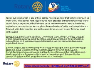 Today, our organization is at a critical point a historic juncture that will determine, in so
many ways, what comes next. Together, we have provided extraordinary service to our
world. Tomorrow, our world will depend on us to do even more. Now is the time to
capitalize on our success as we complete the eradication of polio, and catapult Rotary
forward, with determination and enthusiasm, to be an even greater force for good
in the world.
இன்று, நமதுஅவமப்பு ஒரு முக்கியப் புள்ளிவயத் பதோட்டு பதோடர்கிறது. அடுத்து
என்ன என் பவத வரலோறு அதன் ரபோக்கில் முதன்வமயோனத்வத தீர்மோனிக்கிறது.
நம்உலகிற்கு, நோம் அவனவரும் ஒருங்கிவணந்து அசோதோரணமோன ரசவவவய
வழங்கியுள்ரளோம்.
நோவள, ரமலும் அதிகமோனவற்வறச் பசய்வதற்கோக நமது உலகம் நம்வமச்சோர்ந்து
இருக்கும். நமது பவற்றிக்கோன மூலதனமிட இதுரவ சரியோன ரநரம் ஆகும்.
ரபோலிரயோவவ நோம் முழுவமயோக ஒழித்து, ரரோட்டரிவய முன் ரனோக்கிக்பகோண் டு
பசன் றவதப்ரபோல ரமலும் உறுதியுடனும், உற்சோகத்துடனும் இன்னும் சிறந்த
முவறயில் இந்த உலகின் நலனுக்கோக பசயல்படரவண் டும்.
Rotary Serving Humanity - மானுடம் ப ாற்றும் பராட்டரி
 