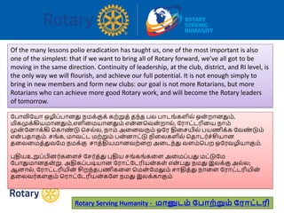 Rotary Serving Humanity - மானுடம் ப ாற்றும் பராட்டரி
Of the many lessons polio eradication has taught us, one of the most important is also
one of the simplest: that if we want to bring all of Rotary forward, we’ve all got to be
moving in the same direction. Continuity of leadership, at the club, district, and RI level, is
the only way we will flourish, and achieve our full potential. It is not enough simply to
bring in new members and form new clubs: our goal is not more Rotarians, but more
Rotarians who can achieve more good Rotary work, and will become the Rotary leaders
of tomorrow.
ரபோலிரயோ ஒழிப்போனது நமக்குக் கற்றுத் தந்த பல போடங்களில் ஒன் றோனதும்,
மிகமுக்கியமோனதும்,எளிவமயோனதும் என்னபவன் றோல், ரரோட்டரிவய நோம்
முன் ரனோக்கி பகோண் டு பசல்ல, நோம் அவனவரும் ஒரர திவசயில் பயணிக்க ரவண் டும்
என் பதோகும். சங்க, மோவட்ட மற்றும் பன்னோட்டு நிவலகளில் பதோடர்ச்சியோன
தவலவமத்துவரம நமக்கு சோத்தியமோனவற்வற அவடந்து வளம்பபற ஒரரவழியோகும்.
புதியஉறுப்பினர்கவளச் ரசர்த்து புதிய சங்கங்கவள அவமப்பது மட்டுரம
ரபோதுமோனதன்று. அதிகப்படியோன ரரோட்ரடரியன்கள் என் பது நமது இலக்கு அல்ல;
ஆனோல், ரரோட்டரியின் சிறந்தபணிகவள பமன் ரமலும் சோதித்து நோவள ரரோட்டரியின்
தவலவர்களகும் பரோட்ரடரியன்கரள நமது இலக்கோகும்
 