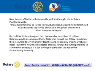 Near the end of his life, reflecting on the path that brought him to Rotary,
Paul Harris wrote:
“Individual effort may be turned to individual needs, but combined effort should
be dedicated to the service of mankind. The power of combined
effort knows no limitation.”
He could hardly have imagined then that one day, more than 1.2 million
Rotarians would be combining their efforts, and, through our Rotary Foundation,
their resources, to serve humanity together. And we can only imagine what great
deeds Paul Harris would have expected of such a Rotary! It is our responsibility to
achieve those deeds; as it is our privilege to carry forth the tradition of
Rotary Serving Humanity.
Rotary Serving Humanity - மானுடம் ப ாற்றும் பராட்டரி
 