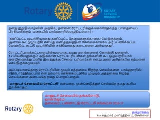 தனது இறுதி வோழ்வின் அருகில், தன்வன ரரோட்டரிக்குக் பகோண் டுவந்த போவதவயப்
பிரதிபலிக்கும் வவகயில் போல்ஹோரிஸ் எழுதியுள்ளோர் :
"தனிப்பட்ட முயற்சியோனது தனிப்பட்ட ரதவவகளுக்கோனதோரவ இருக்கும்,
ஆனோல் கூட்டுமுயற்சி என் பது மனிதகுலத்தின் ரசவவக்கோகரவ அர்ப்பணிக்கப்பட
ரவண் டும். கூட்டு முயற்சியின் சக்தியோனது தவடகவள அறியோதது".
ரரோட்டரி அறக்கட்டவளயின் மூலமோக, தமது வளங்கவளக் பகோண் டு ஒருநோள் ,
1.2 மில்லியனுக்கும் அதிகமோன பரோட்ரடரியன்கள் தங்களின் கூட்டுமுயற்சியோல்
ஒன் றிவணந்து மனித இனத்துக்கு ரசவவ புரிவோர்கள் என்று அவர் அரிதோகரவ கற்பவன
பசய்திருக்கமுடியும்.
அப்படியோனபதோரு ரரோட்டரியின் மூலம் எத்தவகய சிறந்த பசயல்கவள போல்ஹோரிஸ்
எதிர்போர்த்திருப்போர் என நம்மோல் ஊகிக்கமட்டுரம முடியும்.அத்தவகய சிறந்த
பசயல்கவள அவடவரத நமது பபோறுப்போகும்.
"மானுடே் பேவையில் பராட்டரி" என் பவத, முன் பனடுத்துச் பசல்வரத நமது கூரிய
இலக்கோகும்.
மோனுடச் ரசவவயில் தங்கரளோடு,
ஜோன் பஜர்ம்
தவலவர், பன்னோட்டு ரரோட்டரி சங்கம்.RY 2016-17
தமிழோக்கம்
Rtn.சுகுமோர் மனிரத்தினம், பசன்வன
 