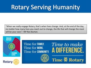 "When we really engage Rotary, that’s when lives change. And, at the end of the day,
no matter how many lives you reach out to change, the life that will change the most
will be your own.”- RIP Ron Burton.
 