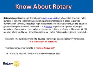 Rotary International is an international service organization whose stated human rights
purpose is to bring together business and professional leaders in order to provide
humanitarian services, encourage high ethical standards in all vocations, and to advance
goodwill and peace around the world. It is a secular organization open to all people
regardless of race, color, creed, religion, gender, or political preference. There are 34,282
member clubs worldwide. 1.2 million individuals called Rotarians have joined these clubs
Rotarians first guiding principle to develop friendships as an opportunity for service.
"It is the duty of all Rotarians,"
The Rotarian's primary motto is "Service Above Self“
its secondary motto is "One profits most who serves best."
 
