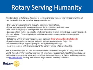 President Germ is challenging Rotarians to continue changing lives and improving communities all
over the world. Here are just a few ways you can do that:
- Share your professional talents through a Vocational Training Team.
- Create lasting change by supporting club and district initiatives on Rotary Ideas.
- Join a discussion group to exchange ideas with fellow members.
- Leverage subject-matter expertise by collaborating with a Rotarian Action Group on a service project.
- Sponsor a Rotary Community Corps to enhance community engagement and ensure project
sustainability.
- Collaborate with Rotary’s service partners on a project. (Inner Wheel,Interact & Rotaract)
- Foster international understanding and meet prospective partners at a Project Fair.
- Discover new cultures by participating in a Rotary Friendship Exchange.
-Share your passions with Rotarians around the world by joining a Rotary Fellowship.
The 2016-17 Rotary year is a time for Rotary members to celebrate 100 years of Doing Good in the
World. Throughout the year showcase your 100 acts of good by posting photos of the impact you are
making in your community, along with a brief description onto Facebook, Twitter and Instagram using
the ‪#‪100ActsofGood‪hashtag. Be sure to list all your efforts on Rotary Showcase.
 