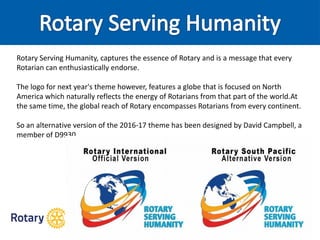 Rotary Serving Humanity, captures the essence of Rotary and is a message that every
Rotarian can enthusiastically endorse.
The logo for next year's theme however, features a globe that is focused on North
America which naturally reflects the energy of Rotarians from that part of the world.At
the same time, the global reach of Rotary encompasses Rotarians from every continent.
So an alternative version of the 2016-17 theme has been designed by David Campbell, a
member of D9930.
 