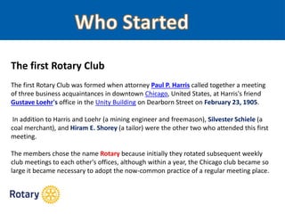 The first Rotary Club
The first Rotary Club was formed when attorney Paul P. Harris called together a meeting
of three business acquaintances in downtown Chicago, United States, at Harris's friend
Gustave Loehr's office in the Unity Building on Dearborn Street on February 23, 1905.
In addition to Harris and Loehr (a mining engineer and freemason), Silvester Schiele (a
coal merchant), and Hiram E. Shorey (a tailor) were the other two who attended this first
meeting.
The members chose the name Rotary because initially they rotated subsequent weekly
club meetings to each other's offices, although within a year, the Chicago club became so
large it became necessary to adopt the now-common practice of a regular meeting place.
 