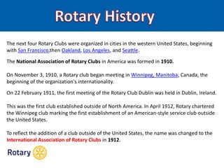 The next four Rotary Clubs were organized in cities in the western United States, beginning
with San Francisco,then Oakland, Los Angeles, and Seattle.
The National Association of Rotary Clubs in America was formed in 1910.
On November 3, 1910, a Rotary club began meeting in Winnipeg, Manitoba, Canada, the
beginning of the organization's internationality.
On 22 February 1911, the first meeting of the Rotary Club Dublin was held in Dublin, Ireland.
This was the first club established outside of North America. In April 1912, Rotary chartered
the Winnipeg club marking the first establishment of an American-style service club outside
the United States.
To reflect the addition of a club outside of the United States, the name was changed to the
International Association of Rotary Clubs in 1912.
 