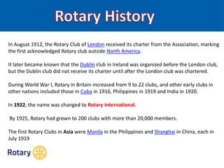 In August 1912, the Rotary Club of London received its charter from the Association, marking
the first acknowledged Rotary club outside North America.
It later became known that the Dublin club in Ireland was organized before the London club,
but the Dublin club did not receive its charter until after the London club was chartered.
During World War I, Rotary in Britain increased from 9 to 22 clubs, and other early clubs in
other nations included those in Cuba in 1916, Philippines in 1919 and India in 1920.
In 1922, the name was changed to Rotary International.
By 1925, Rotary had grown to 200 clubs with more than 20,000 members.
The first Rotary Clubs in Asia were Manila in the Philippines and Shanghai in China, each in
July 1919
 