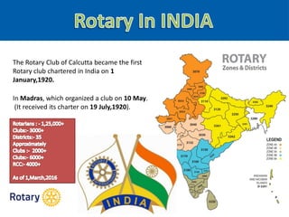 The Rotary Club of Calcutta became the first
Rotary club chartered in India on 1
January,1920.
In Madras, which organized a club on 10 May.
(It received its charter on 19 July,1920).
 
