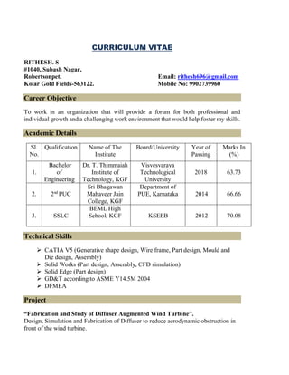 CURRICULUM VITAE
RITHESH. S
#1040, Subash Nagar,
Robertsonpet, Email: rithesh696@gmail.com
Kolar Gold Fields-563122. Mobile No: 9902739960
Career Objective
To work in an organization that will provide a forum for both professional and
individual growth and a challenging work environment that would help foster my skills.
Academic Details
Sl.
No.
Qualification Name of The
Institute
Board/University Year of
Passing
Marks In
(%)
1.
Bachelor
of
Engineering
Dr. T. Thimmaiah
Institute of
Technology, KGF
Visvesvaraya
Technological
University
2018 63.73
2. 2nd
PUC
Sri Bhagawan
Mahaveer Jain
College, KGF
Department of
PUE, Karnataka 2014 66.66
3. SSLC
BEML High
School, KGF KSEEB 2012 70.08
Technical Skills
➢ CATIA V5 (Generative shape design, Wire frame, Part design, Mould and
Die design, Assembly)
➢ Solid Works (Part design, Assembly, CFD simulation)
➢ Solid Edge (Part design)
➢ GD&T according to ASME Y14.5M 2004
➢ DFMEA
Project
“Fabrication and Study of Diffuser Augmented Wind Turbine”.
Design, Simulation and Fabrication of Diffuser to reduce aerodynamic obstruction in
front of the wind turbine.
 