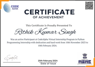Rithik Kumar Singh
Was an active Participant at CodeAlpha Virtual Internship Program in Python
Programming Internship with dedication and hard work from 10th November 2023 to
10th February 2024.
OF ACHIEVEMENT
CERTIFICATE
Date of Issue
25th February 2024
This Certificate Is Proudly Presented To
 