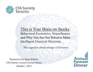 The cognitive shortcomings of Investors
This is Your Brain on Stocks:
Behavioral Economics, Neurofinance
and Why You Are Not Wired to Make
Intelligent Financial Decisions
Presentation by Barry Ritholtz
CFA Toronto Annual Forecast Dinner
October 1, 2013
 