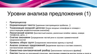 Уровни анализа предложения (1) Препроцессор  Нормализация текста ( удаление повторяющихся пробелов... )  Токенизация входной цепочки ( поиск входных словоформ в словаре с сопутствующим морфологическим анализом ) Лексический анализ ( контекстный анализ, различные склейки :  имена, номера телефонов, даты...) Снятие омонимии ( определение частей речи в случаях грамматической неоднозначности ) Уровень сбора групп ( соединение лексических единиц в группы ) Анализ сложных предложений  ( выделение простых в составе сложного, синтаксическая омонимия ) Семантико-синтаксический разбор ( заполнение глагольного фрейма ) Синтез ( синтез по полученной структуре, расстановка элементов внутри группы и групп в предложении... ) 