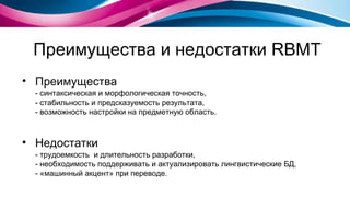 Преимущества и недостатки  RBMT Преимущества - синтаксическая и морфологическая точность, - стабильность и предсказуемость результата, - возможность настройки на предметную область. Недостатки - трудоемкость  и длительность разработки, - необходимость поддерживать и актуализировать лингвистические БД, - «машинный акцент» при переводе. 
