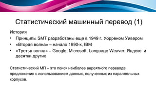 Статистический машинный перевод (1) История Принципы  SMT  разработаны еще в 1949 г. Уорреном Уивером «Вторая волна» – начало 1990-х,  IBM «Третья волна» –  Google, Microsoft, Language Weaver , Яндекс   и десятки других Статистический МП – это поиск наиболее вероятного перевода  предложения с использованием данных, полученных из параллельных корпусов. 