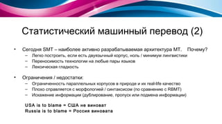 Статистический машинный перевод (2) Сегодня  SMT  – наиболее активно разрабатываемая архитектура  MT .  Почему? Легко построить, если есть двуязычный корпус, ноль / минимум лингвистики Переносимость технологии на любые пары языков Лексическая гладкость Ограничения / недостатки: Ограниченность параллельных корпусов в природе и их  real-life  качество Плохо справляется с морфологией / синтаксисом (по сравнению с  RBMT ) Искажение информации (дублирование, пропуск или подмена информации) USA  is to blame = США не виноват Russia  is to blame = Россия виновата 