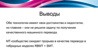 Выводы Обе технологии имеют свои достоинства и недостатки,  но главное – они не решили задачу по получению качественного машинного перевода. МТ-сообщество ожидает прорыва   в качестве перевода в гибридных моделях  RBMT  +  SMT . 