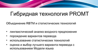 Гибридная технология  PROMT Объединение  RBTM  и статистических технологий лингвистический анализ входного предложения порождение вариантов перевода использование статистических технологий оценка и выбор лучшего варианта перевода с использованием Модели языка 
