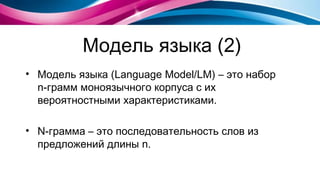 Модель языка (2) Модель языка  (L anguage Model / LM )   – это набор  n- грамм моноязычного корпуса с их вероятностными характеристиками. N- грамма – это последовательность слов из предложений длины  n . 